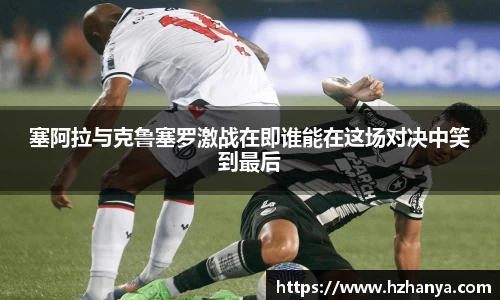 塞阿拉与克鲁塞罗激战在即谁能在这场对决中笑到最后